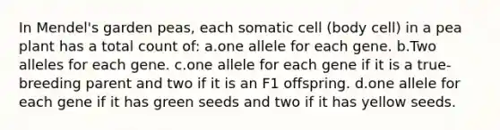 In Mendel's garden peas, each somatic cell (body cell) in a pea plant has a total count of: a.one allele for each gene. b.Two alleles for each gene. c.one allele for each gene if it is a true-breeding parent and two if it is an F1 offspring. d.one allele for each gene if it has green seeds and two if it has yellow seeds.