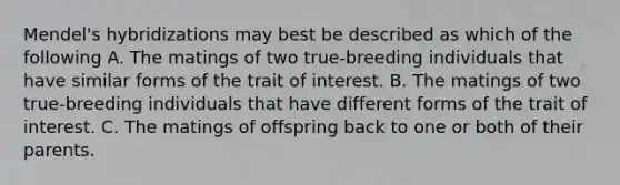 Mendel's hybridizations may best be described as which of the following A. The matings of two true-breeding individuals that have similar forms of the trait of interest. B. The matings of two true-breeding individuals that have different forms of the trait of interest. C. The matings of offspring back to one or both of their parents.