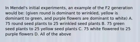 In Mendel's initial experiments, an example of the F2 generation would be: (given round is dominant to wrinkled, yellow is dominant to green, and purple flowers are dominant to white) A. 75 round seed plants to 25 wrinkled seed plants B. 75 green seed plants to 25 yellow seed plants C. 75 white flowered to 25 purple flowers D. All of the above