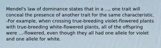 Mendel's law of dominance states that in a ..., one trait will conceal the presence of another trait for the same characteristic. -For example, when crossing true-breeding violet-flowered plants with true-breeding white-flowered plants, all of the offspring were ...-flowered, even though they all had one allele for violet and one allele for white.