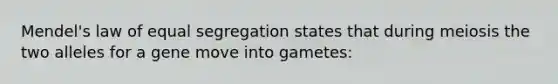 Mendel's law of equal segregation states that during meiosis the two alleles for a gene move into gametes: