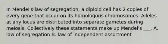 In Mendel's law of segregation, a diploid cell has 2 copies of every gene that occur on its homologous chromosomes. Alleles at any locus are distributed into separate gametes during meiosis. Collectively these statements make up Mendel's ___. A. law of segregation B. law of independent assortment