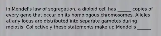 In Mendel's law of segregation, a diploid cell has ______ copies of every gene that occur on its homologous chromosomes. Alleles at any locus are distributed into separate gametes during meiosis. Collectively these statements make up Mendel's ______