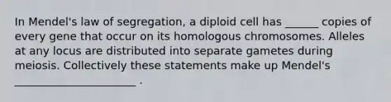 In Mendel's law of segregation, a diploid cell has ______ copies of every gene that occur on its homologous chromosomes. Alleles at any locus are distributed into separate gametes during meiosis. Collectively these statements make up Mendel's ______________________ .