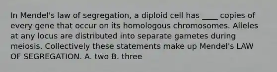 In Mendel's law of segregation, a diploid cell has ____ copies of every gene that occur on its homologous chromosomes. Alleles at any locus are distributed into separate gametes during meiosis. Collectively these statements make up Mendel's LAW OF SEGREGATION. A. two B. three