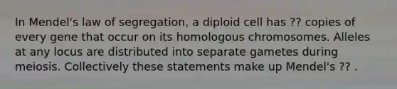 In Mendel's law of segregation, a diploid cell has ?? copies of every gene that occur on its homologous chromosomes. Alleles at any locus are distributed into separate gametes during meiosis. Collectively these statements make up Mendel's ?? .