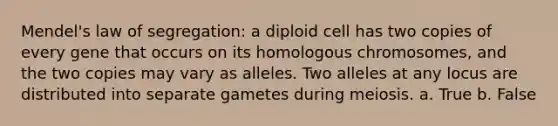 Mendel's law of segregation: a diploid cell has two copies of every gene that occurs on its homologous chromosomes, and the two copies may vary as alleles. Two alleles at any locus are distributed into separate gametes during meiosis. a. True b. False