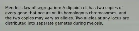 Mendel's law of segregation: A diploid cell has two copies of every gene that occurs on its homologous chromosomes, and the two copies may vary as alleles. Two alleles at any locus are distributed into separate gametes during meiosis.