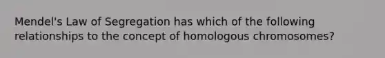 Mendel's Law of Segregation has which of the following relationships to the concept of homologous chromosomes?