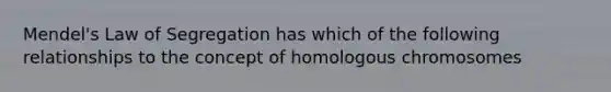 Mendel's Law of Segregation has which of the following relationships to the concept of homologous chromosomes