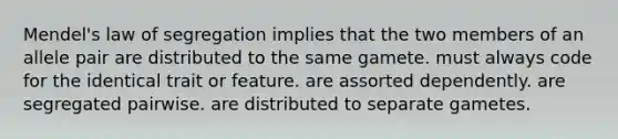 Mendel's law of segregation implies that the two members of an allele pair are distributed to the same gamete. must always code for the identical trait or feature. are assorted dependently. are segregated pairwise. are distributed to separate gametes.