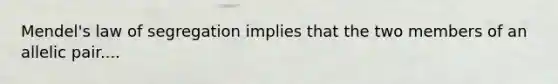 Mendel's law of segregation implies that the two members of an allelic pair....