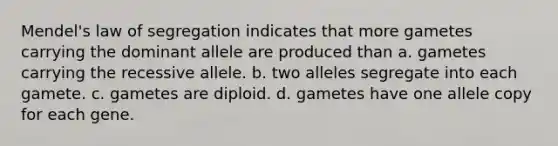 Mendel's law of segregation indicates that more gametes carrying the dominant allele are produced than a. gametes carrying the recessive allele. b. two alleles segregate into each gamete. c. gametes are diploid. d. gametes have one allele copy for each gene.