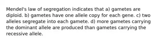 Mendel's law of segregation indicates that a) gametes are diploid. b) gametes have one allele copy for each gene. c) two alleles segregate into each gamete. d) more gametes carrying the dominant allele are produced than gametes carrying the recessive allele.