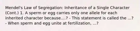 Mendel's Law of Segregation: Inheritance of a Single Character (Cont.) 1. A sperm or egg carries only one allele for each inherited character because....? - This statement is called the ...? - When sperm and egg unite at fertilization, ...?