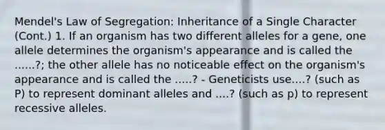 Mendel's Law of Segregation: Inheritance of a Single Character (Cont.) 1. If an organism has two different alleles for a gene, one allele determines the organism's appearance and is called the ......?; the other allele has no noticeable effect on the organism's appearance and is called the .....? - Geneticists use....? (such as P) to represent dominant alleles and ....? (such as p) to represent recessive alleles.