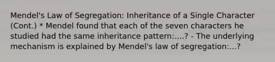 Mendel's Law of Segregation: Inheritance of a Single Character (Cont.) * Mendel found that each of the seven characters he studied had the same inheritance pattern:....? - The underlying mechanism is explained by Mendel's law of segregation:...?