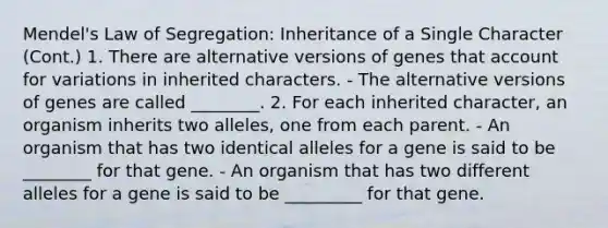 Mendel's Law of Segregation: Inheritance of a Single Character (Cont.) 1. There are alternative versions of genes that account for variations in inherited characters. - The alternative versions of genes are called ________. 2. For each inherited character, an organism inherits two alleles, one from each parent. - An organism that has two identical alleles for a gene is said to be ________ for that gene. - An organism that has two different alleles for a gene is said to be _________ for that gene.