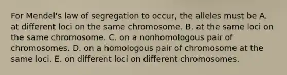 For Mendel's law of segregation to occur, the alleles must be A. at different loci on the same chromosome. B. at the same loci on the same chromosome. C. on a nonhomologous pair of chromosomes. D. on a homologous pair of chromosome at the same loci. E. on different loci on different chromosomes.