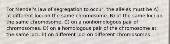 For Mendel's law of segregation to occur, the alleles must be A) at different loci on the same chromosome. B) at the same loci on the same chromosome. C) on a nonhomologous pair of chromosomes. D) on a homologous pair of the chromosome at the same loci. E) on different loci on different chromosomes