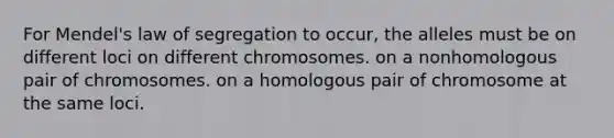 For Mendel's law of segregation to occur, the alleles must be on different loci on different chromosomes. on a nonhomologous pair of chromosomes. on a homologous pair of chromosome at the same loci.