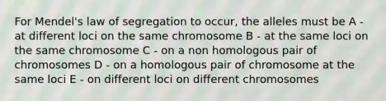 For Mendel's law of segregation to occur, the alleles must be A - at different loci on the same chromosome B - at the same loci on the same chromosome C - on a non homologous pair of chromosomes D - on a homologous pair of chromosome at the same loci E - on different loci on different chromosomes