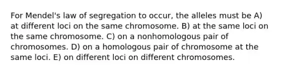 For Mendel's law of segregation to occur, the alleles must be A) at different loci on the same chromosome. B) at the same loci on the same chromosome. C) on a nonhomologous pair of chromosomes. D) on a homologous pair of chromosome at the same loci. E) on different loci on different chromosomes.