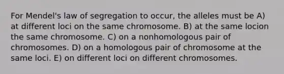 For Mendel's law of segregation to occur, the alleles must be A) at different loci on the same chromosome. B) at the same locion the same chromosome. C) on a nonhomologous pair of chromosomes. D) on a homologous pair of chromosome at the same loci. E) on different loci on different chromosomes.