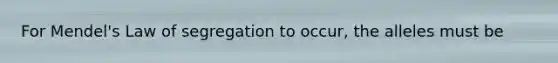 For Mendel's Law of segregation to occur, the alleles must be