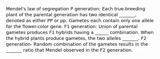 Mendel's law of segregation P generation: Each true-breeding plant of the parental generation has two identical _______, denoted as either PP or pp. Gametes each contain only one allele for the flower-color gene. F1 generation: Union of parental gametes produces F1 hybrids having a ______ combination. When the hybrid plants produce gametes, the two alleles _______. F2 generation- Random combination of the gametes results in the _______ ratio that Mendel observed in the F2 generation.