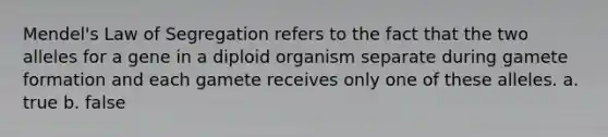 Mendel's Law of Segregation refers to the fact that the two alleles for a gene in a diploid organism separate during gamete formation and each gamete receives only one of these alleles. a. true b. false