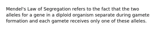 Mendel's Law of Segregation refers to the fact that the two alleles for a gene in a diploid organism separate during gamete formation and each gamete receives only one of these alleles.