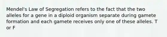 Mendel's Law of Segregation refers to the fact that the two alleles for a gene in a diploid organism separate during gamete formation and each gamete receives only one of these alleles. T or F