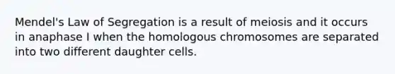 Mendel's Law of Segregation is a result of meiosis and it occurs in anaphase I when the homologous chromosomes are separated into two different daughter cells.