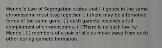 Mendel's Law of Segregation states that ( ) genes in the same chromosome must stay together. ( ) there may be alternative forms of the same gene. ( ) each gamete receives a full complement of chromosomes. ( ) There is no such law by Mendel. ( ) members of a pair of alleles move away from each other during gamete formation.