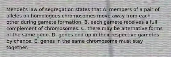 Mendel's law of segregation states that A. members of a pair of alleles on homologous chromosomes move away from each other during gamete formation. B. each gamete receives a full complement of chromosomes. C. there may be alternative forms of the same gene. D. genes end up in their respective gametes by chance. E. genes in the same chromosome must stay together.