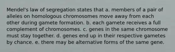 Mendel's law of segregation states that a. members of a pair of alleles on homologous chromosomes move away from each other during gamete formation. b. each gamete receives a full complement of chromosomes. c. genes in the same chromosome must stay together. d. genes end up in their respective gametes by chance. e. there may be alternative forms of the same gene.