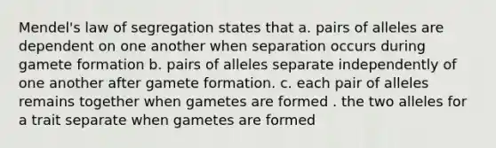 Mendel's law of segregation states that a. pairs of alleles are dependent on one another when separation occurs during gamete formation b. pairs of alleles separate independently of one another after gamete formation. c. each pair of alleles remains together when gametes are formed . the two alleles for a trait separate when gametes are formed