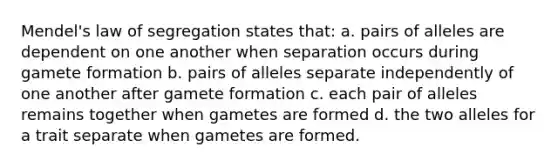 Mendel's law of segregation states that: a. pairs of alleles are dependent on one another when separation occurs during gamete formation b. pairs of alleles separate independently of one another after gamete formation c. each pair of alleles remains together when gametes are formed d. the two alleles for a trait separate when gametes are formed.