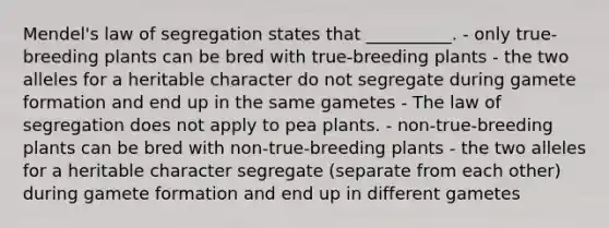 Mendel's law of segregation states that __________. - only true-breeding plants can be bred with true-breeding plants - the two alleles for a heritable character do not segregate during gamete formation and end up in the same gametes - The law of segregation does not apply to pea plants. - non-true-breeding plants can be bred with non-true-breeding plants - the two alleles for a heritable character segregate (separate from each other) during gamete formation and end up in different gametes