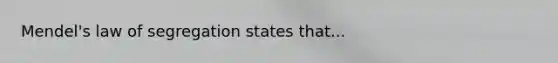 Mendel's law of segregation states that...