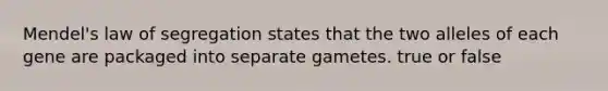 Mendel's law of segregation states that the two alleles of each gene are packaged into separate gametes. true or false