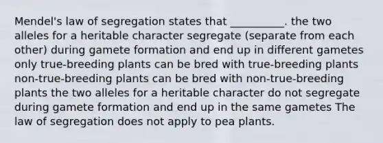 Mendel's law of segregation states that __________. the two alleles for a heritable character segregate (separate from each other) during gamete formation and end up in different gametes only true-breeding plants can be bred with true-breeding plants non-true-breeding plants can be bred with non-true-breeding plants the two alleles for a heritable character do not segregate during gamete formation and end up in the same gametes The law of segregation does not apply to pea plants.