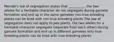 Mendel's law of segregation states that __________. the two alleles for a heritable character do not segregate during gamete formation and end up in the same gametes non-true-breeding plants can be bred with non-true-breeding plants The law of segregation does not apply to pea plants. the two alleles for a heritable character segregate (separate from each other) during gamete formation and end up in different gametes only true-breeding plants can be bred with true-breeding plants