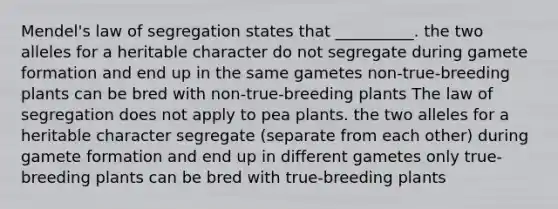 Mendel's law of segregation states that __________. the two alleles for a heritable character do not segregate during gamete formation and end up in the same gametes non-true-breeding plants can be bred with non-true-breeding plants The law of segregation does not apply to pea plants. the two alleles for a heritable character segregate (separate from each other) during gamete formation and end up in different gametes only true-breeding plants can be bred with true-breeding plants