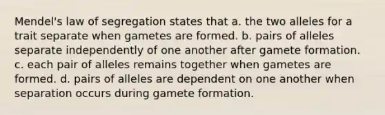 Mendel's law of segregation states that a. the two alleles for a trait separate when gametes are formed. b. pairs of alleles separate independently of one another after gamete formation. c. each pair of alleles remains together when gametes are formed. d. pairs of alleles are dependent on one another when separation occurs during gamete formation.