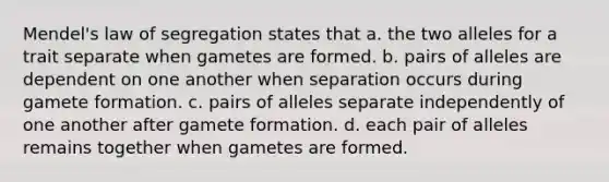 Mendel's law of segregation states that a. the two alleles for a trait separate when gametes are formed. b. pairs of alleles are dependent on one another when separation occurs during gamete formation. c. pairs of alleles separate independently of one another after gamete formation. d. each pair of alleles remains together when gametes are formed.