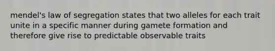 mendel's law of segregation states that two alleles for each trait unite in a specific manner during gamete formation and therefore give rise to predictable observable traits