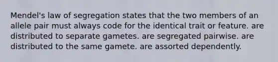 Mendel's law of segregation states that the two members of an allele pair must always code for the identical trait or feature. are distributed to separate gametes. are segregated pairwise. are distributed to the same gamete. are assorted dependently.