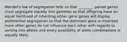 Mendel's law of segregation tells us that ________. paired genes must segregate equally into gametes so that offspring have an equal likelihood of inheriting either gene genes will display preferential segregation so that the dominant gene is inherited more often genes do not influence each other with regards to sorting into alleles and every possibility of allele combinations is equally likely